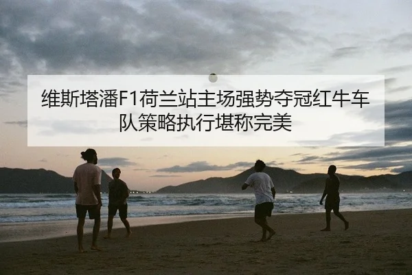维斯塔潘F1荷兰站主场强势夺冠红牛车队策略执行堪称完美